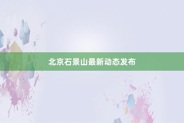 北京石景山最新动态发布