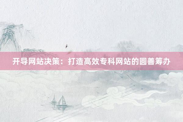 开导网站决策：打造高效专科网站的圆善筹办