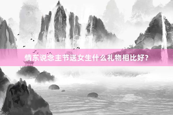情东说念主节送女生什么礼物相比好？