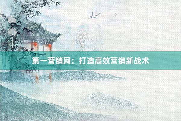 第一营销网：打造高效营销新战术